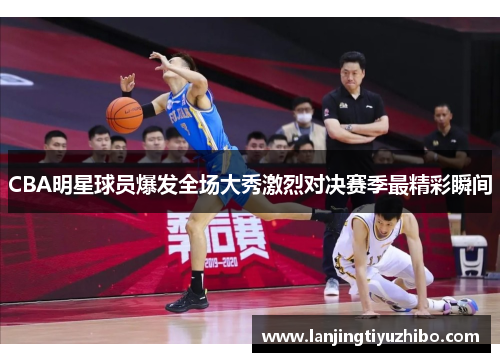 CBA明星球员爆发全场大秀激烈对决赛季最精彩瞬间