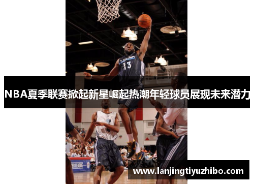 NBA夏季联赛掀起新星崛起热潮年轻球员展现未来潜力