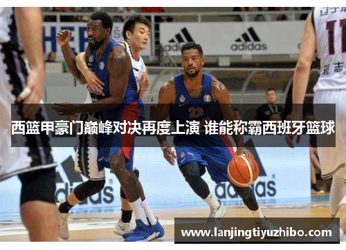 西篮甲豪门巅峰对决再度上演 谁能称霸西班牙篮球