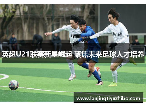英超U21联赛新星崛起 聚焦未来足球人才培养